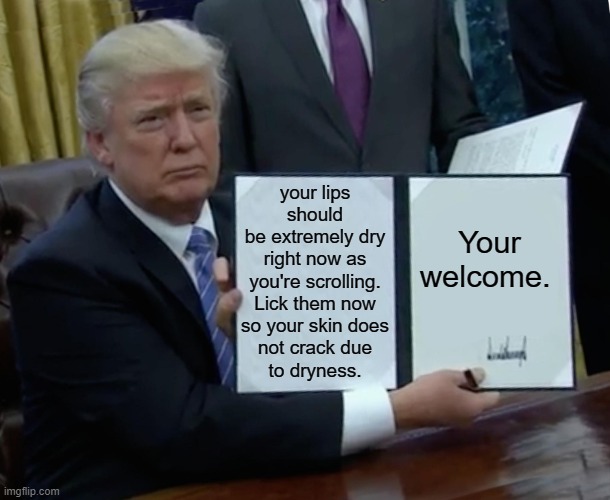 stay hydrated | your lips should
be extremely dry
right now as
you're scrolling.
Lick them now
so your skin does
not crack due
to dryness. Your welcome. | image tagged in memes,trump bill signing | made w/ Imgflip meme maker