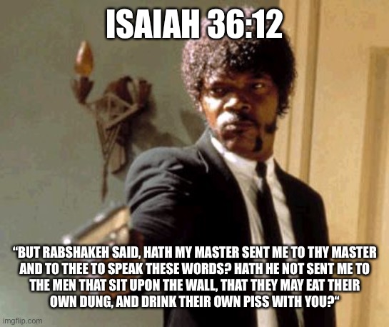 apparently it was their lunch break | ISAIAH 36:12; “BUT RABSHAKEH SAID, HATH MY MASTER SENT ME TO THY MASTER
AND TO THEE TO SPEAK THESE WORDS? HATH HE NOT SENT ME TO
THE MEN THAT SIT UPON THE WALL, THAT THEY MAY EAT THEIR
OWN DUNG, AND DRINK THEIR OWN PISS WITH YOU?“ | image tagged in memes,say that again i dare you,bible verse,bizarre actual bible quotes | made w/ Imgflip meme maker