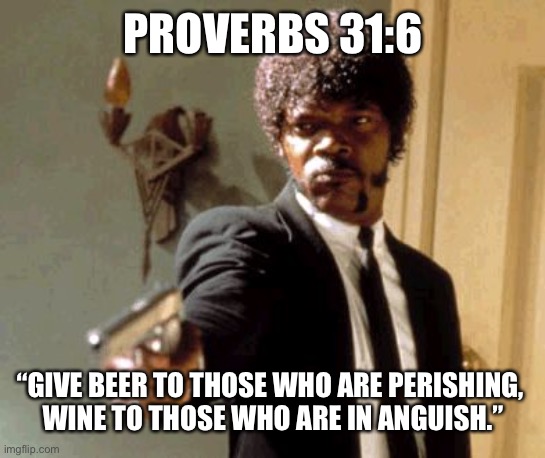 and hard liquor to those who are not yet dancing | PROVERBS 31:6; “GIVE BEER TO THOSE WHO ARE PERISHING, 
WINE TO THOSE WHO ARE IN ANGUISH.” | image tagged in memes,say that again i dare you,bizarre actual bible quotes,bible verse | made w/ Imgflip meme maker