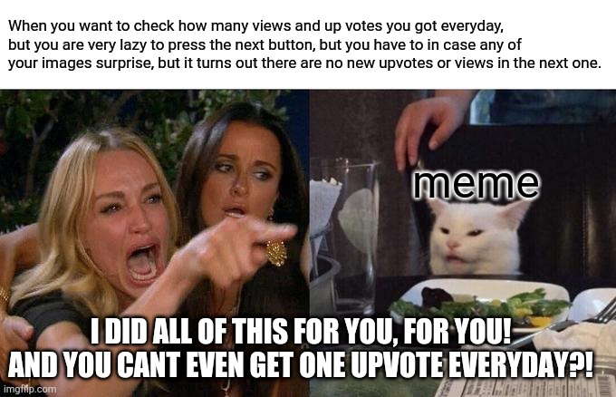 me everyday | When you want to check how many views and up votes you got everyday, but you are very lazy to press the next button, but you have to in case any of your images surprise, but it turns out there are no new upvotes or views in the next one. meme; I DID ALL OF THIS FOR YOU, FOR YOU! AND YOU CANT EVEN GET ONE UPVOTE EVERYDAY?! | image tagged in memes,woman yelling at cat | made w/ Imgflip meme maker