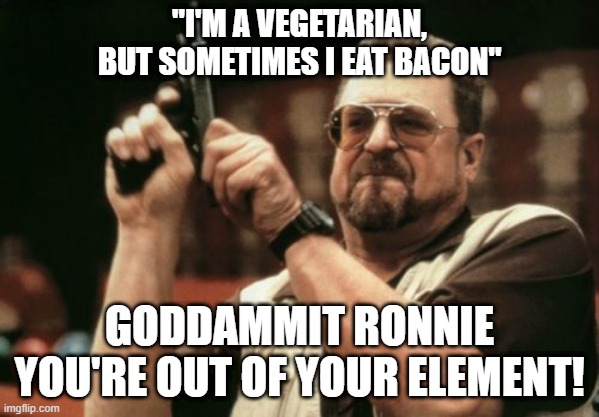 When people don't know what a word means | "I'M A VEGETARIAN, BUT SOMETIMES I EAT BACON"; GODDAMMIT RONNIE YOU'RE OUT OF YOUR ELEMENT! | image tagged in memes,am i the only one around here,vegetarian,vegan,meat,retarded | made w/ Imgflip meme maker