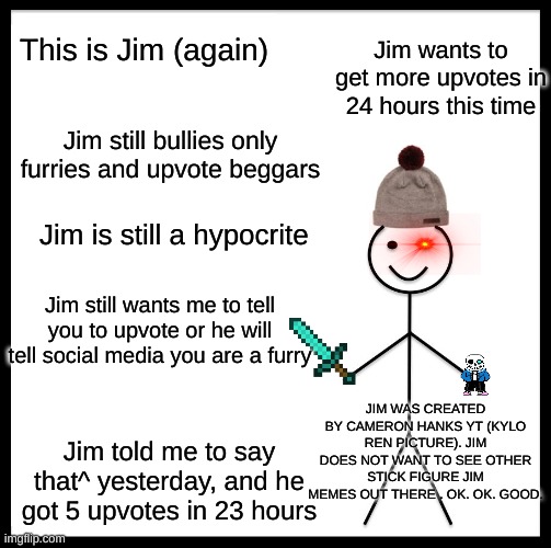 Be Like Bill Meme | This is Jim (again); Jim wants to get more upvotes in 24 hours this time; Jim still bullies only furries and upvote beggars; Jim is still a hypocrite; Jim still wants me to tell you to upvote or he will tell social media you are a furry; JIM WAS CREATED BY CAMERON HANKS YT (KYLO REN PICTURE). JIM DOES NOT WANT TO SEE OTHER STICK FIGURE JIM MEMES OUT THERE . OK. OK. GOOD. Jim told me to say that^ yesterday, and he got 5 upvotes in 23 hours | image tagged in memes,be like bill | made w/ Imgflip meme maker