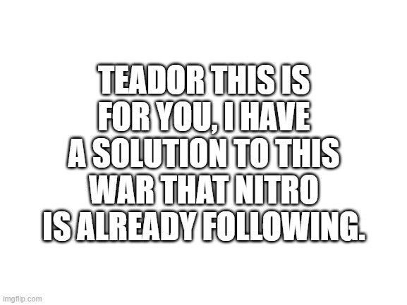 please don't get mad at me | TEADOR THIS IS FOR YOU, I HAVE A SOLUTION TO THIS WAR THAT NITRO IS ALREADY FOLLOWING. | image tagged in blank white template | made w/ Imgflip meme maker