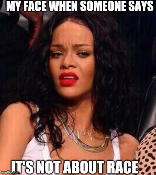 Rihanna | MY FACE WHEN SOMEONE SAYS; IT'S NOT ABOUT RACE | image tagged in rihanna | made w/ Imgflip meme maker