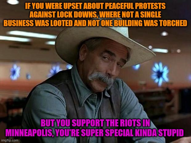 Liberal Logic Strikes Again | IF YOU WERE UPSET ABOUT PEACEFUL PROTESTS AGAINST LOCK DOWNS, WHERE NOT A SINGLE BUSINESS WAS LOOTED AND NOT ONE BUILDING WAS TORCHED; BUT YOU SUPPORT THE RIOTS IN MINNEAPOLIS, YOU'RE SUPER SPECIAL KINDA STUPID | image tagged in special kind of stupid,liberal logic,stupid liberals,riots | made w/ Imgflip meme maker
