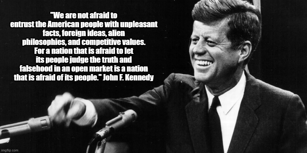 John F. Kennedy Describes An Open, Fearless Society" | "We are not afraid to entrust the American people with unpleasant facts, foreign ideas, alien philosophies, and competitive values. For a nation that is afraid to let its people judge the truth and falsehood in an open market is a nation that is afraid of its people." John F. Kennedy | image tagged in jfk,john f kennedy,john kennedy,open society,fearlessness | made w/ Imgflip meme maker