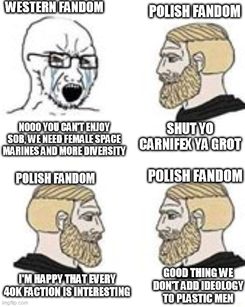 Western vs Polish 40k Fandoms | WESTERN FANDOM; POLISH FANDOM; NOOO YOU CAN'T ENJOY SOB, WE NEED FEMALE SPACE MARINES AND MORE DIVERSITY; SHUT YO CARNIFEX YA GROT; POLISH FANDOM; POLISH FANDOM; I'M HAPPY THAT EVERY 40K FACTION IS INTERESTING; GOOD THING WE DON'T ADD IDEOLOGY TO PLASTIC MEN | image tagged in memes,wh40k,polish,west | made w/ Imgflip meme maker
