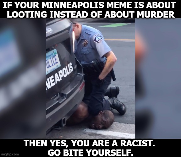 Police murder a handcuffed, unarmed black man. Rioting is the result, not the cause. Murder is bigger than property damage. | IF YOUR MINNEAPOLIS MEME IS ABOUT 
LOOTING INSTEAD OF ABOUT MURDER; THEN YES, YOU ARE A RACIST. 
GO BITE YOURSELF. | image tagged in george floyd murder police,police,murder,black | made w/ Imgflip meme maker