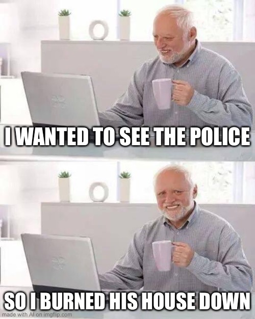 Woah, the AI is impressively topical. | I WANTED TO SEE THE POLICE; SO I BURNED HIS HOUSE DOWN | image tagged in memes,hide the pain harold | made w/ Imgflip meme maker