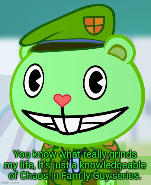 Flippy Smiles (HTF) |  You know what really grinds my life, It's just a knowledgeable of Chaos in Family Guy series. | image tagged in flippy smiles htf,you know what really grinds my gears,memes,happy tree friends,funny,you know what grinds my gears | made w/ Imgflip meme maker