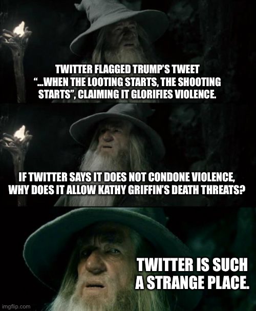 Twitter is such a strange place | TWITTER FLAGGED TRUMP’S TWEET “...WHEN THE LOOTING STARTS, THE SHOOTING STARTS”, CLAIMING IT GLORIFIES VIOLENCE. IF TWITTER SAYS IT DOES NOT CONDONE VIOLENCE, WHY DOES IT ALLOW KATHY GRIFFIN’S DEATH THREATS? TWITTER IS SUCH A STRANGE PLACE. | image tagged in memes,confused gandalf,kathy griffin,donald trump,twitter,internet | made w/ Imgflip meme maker