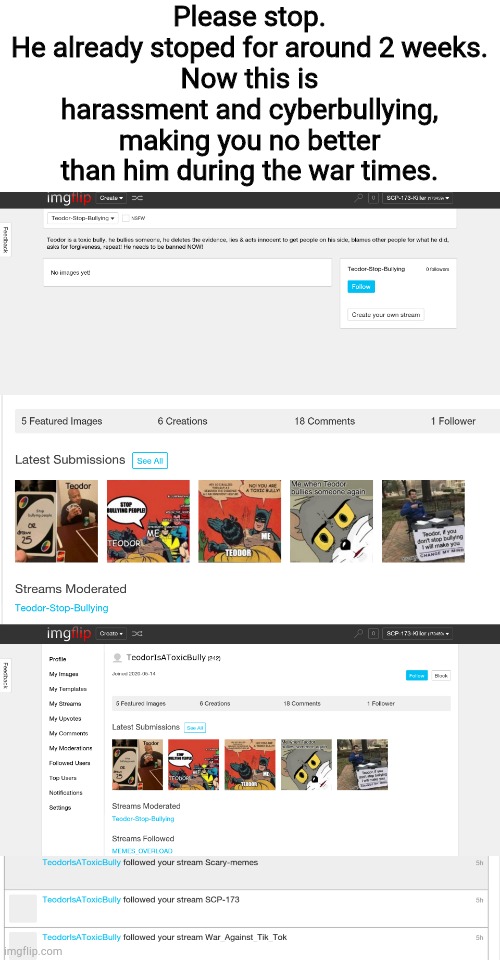Please stop. This is harassment. He has stoped already and hasn't done it in a while. | Please stop.
He already stoped for around 2 weeks.
Now this is harassment and cyberbullying, making you no better than him during the war times. | image tagged in e | made w/ Imgflip meme maker