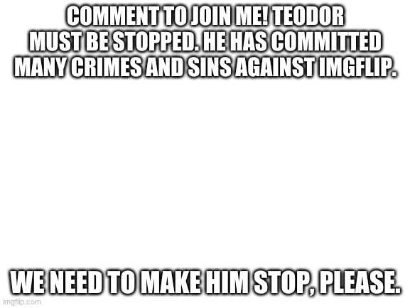 Blank White Template | COMMENT TO JOIN ME! TEODOR MUST BE STOPPED. HE HAS COMMITTED MANY CRIMES AND SINS AGAINST IMGFLIP. WE NEED TO MAKE HIM STOP, PLEASE. | image tagged in blank white template | made w/ Imgflip meme maker