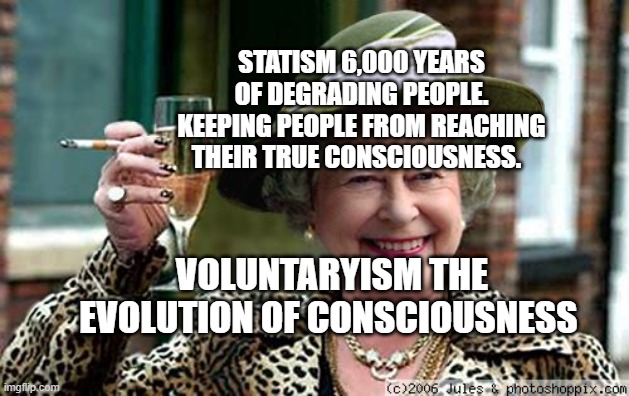 Queen Elizabeth | STATISM 6,000 YEARS OF DEGRADING PEOPLE. KEEPING PEOPLE FROM REACHING THEIR TRUE CONSCIOUSNESS. VOLUNTARYISM THE EVOLUTION OF CONSCIOUSNESS | image tagged in queen elizabeth | made w/ Imgflip meme maker