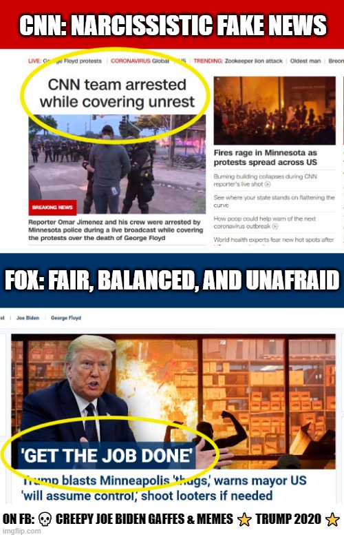 CNN versus FOX on George Floyd Coverage | CNN: NARCISSISTIC FAKE NEWS; FOX: FAIR, BALANCED, AND UNAFRAID; ON FB: 💀 CREEPY JOE BIDEN GAFFES & MEMES ⭐ TRUMP 2020 ⭐ | image tagged in cnn fake news,fox news,donald trump,trump 2020 | made w/ Imgflip meme maker