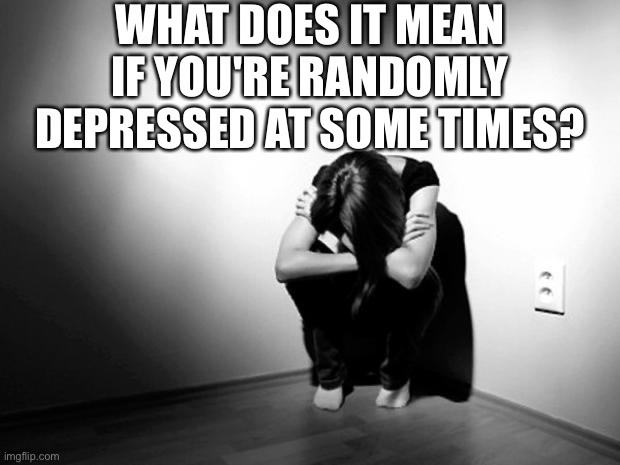 just wondering if it's just me, or-? | WHAT DOES IT MEAN IF YOU'RE RANDOMLY DEPRESSED AT SOME TIMES? | made w/ Imgflip meme maker