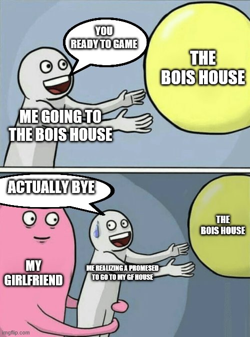 bois vs girls | YOU READY TO GAME; THE BOIS HOUSE; ME GOING TO THE BOIS HOUSE; ACTUALLY BYE; THE BOIS HOUSE; MY GIRLFRIEND; ME REALIZING A PROMESED TO GO TO MY GF HOUSE | image tagged in memes,running away balloon | made w/ Imgflip meme maker