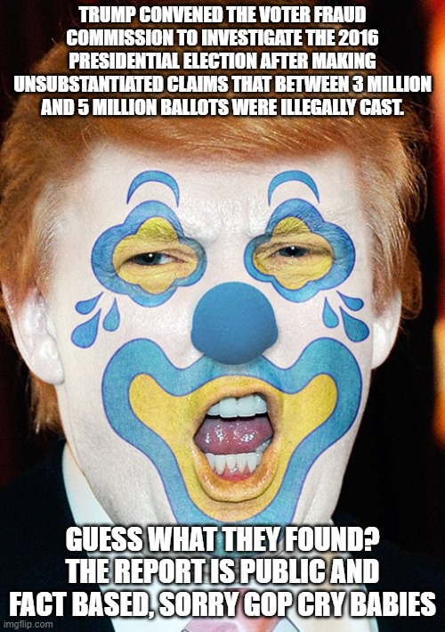 clown trump | TRUMP CONVENED THE VOTER FRAUD COMMISSION TO INVESTIGATE THE 2016 PRESIDENTIAL ELECTION AFTER MAKING UNSUBSTANTIATED CLAIMS THAT BETWEEN 3 MILLION AND 5 MILLION BALLOTS WERE ILLEGALLY CAST. GUESS WHAT THEY FOUND? THE REPORT IS PUBLIC AND FACT BASED, SORRY GOP CRY BABIES | image tagged in clown trump | made w/ Imgflip meme maker