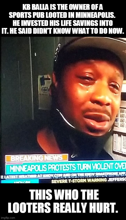 he has a go fund me..I donated , I dare you | KB BALLA IS THE OWNER OF A SPORTS PUB LOOTED IN MINNEAPOLIS.  HE INVESTED HIS LIFE SAVINGS INTO IT. HE SAID DIDN'T KNOW WHAT TO DO NOW. THIS WHO THE LOOTERS REALLY HURT. | image tagged in looting,riots | made w/ Imgflip meme maker