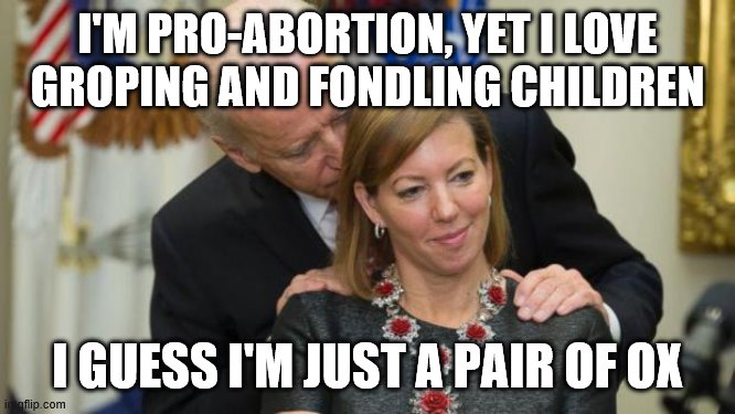 Creepy Joe Biden | I'M PRO-ABORTION, YET I LOVE GROPING AND FONDLING CHILDREN; I GUESS I'M JUST A PAIR OF OX | image tagged in creepy joe biden | made w/ Imgflip meme maker