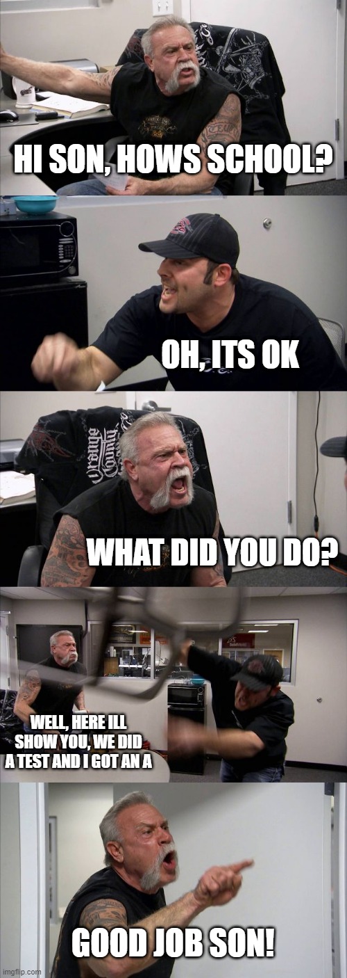American Chopper Argument | HI SON, HOWS SCHOOL? OH, ITS OK; WHAT DID YOU DO? WELL, HERE ILL SHOW YOU, WE DID A TEST AND I GOT AN A; GOOD JOB SON! | image tagged in memes,american chopper argument | made w/ Imgflip meme maker