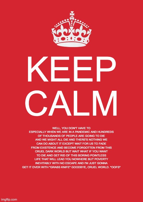 depression | KEEP CALM; WELL, YOU DON'T HAVE TO ESPECIALLY WHEN WE ARE IN A PANDEMIC AND HUNDREDS OF THOUSANDS OF PEOPLE ARE GOING TO DIE AND WE MIGHT ALL DIE AND THERE'S NOTHING WE CAN DO ABOUT IT EXCEPT WAIT FOR US TO FADE FROM EXISTENCE AND BECOME FORGOTTEN FROM THIS CRUEL DARK WORLD BUT WAIT WHAT IF YOU WANT TO DIE AND GET RID OF THIS BORING POINTLESS LIFE THAT WILL LEAD YOU NOWHERE BUT POVERTY INEVITABLY WITH NO ESCAPE AND I'M JUST GONNA GET IT OVER WITH *GRABS KNIFE* GOODBYE, CRUEL WORLD. *OOFS* | image tagged in memes,keep calm and carry on red | made w/ Imgflip meme maker