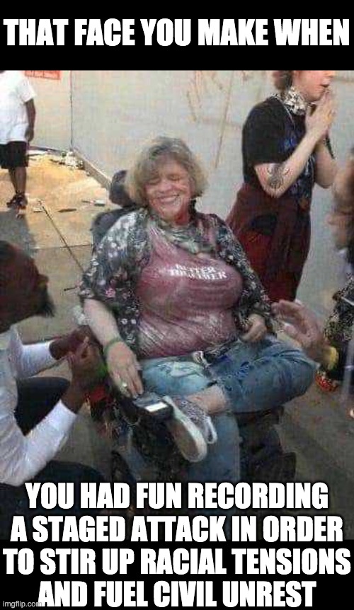Thank you George Soros | THAT FACE YOU MAKE WHEN; YOU HAD FUN RECORDING
A STAGED ATTACK IN ORDER
TO STIR UP RACIAL TENSIONS
AND FUEL CIVIL UNREST | image tagged in fake news | made w/ Imgflip meme maker