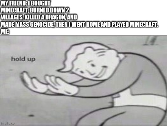 A minecraft meme | MY FRIEND: I BOUGHT MINECRAFT, BURNED DOWN 2 VILLAGES, KILLED A DRAGON, AND MADE MASS GENOCIDE, THEN I WENT HOME AND PLAYED MINECRAFT.
ME: | image tagged in blank white template,fallout hold up,minecraft | made w/ Imgflip meme maker