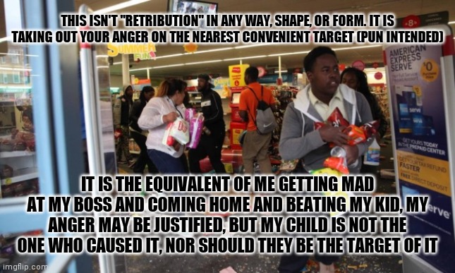 looters | THIS ISN'T "RETRIBUTION" IN ANY WAY, SHAPE, OR FORM. IT IS TAKING OUT YOUR ANGER ON THE NEAREST CONVENIENT TARGET (PUN INTENDED); IT IS THE EQUIVALENT OF ME GETTING MAD AT MY BOSS AND COMING HOME AND BEATING MY KID, MY ANGER MAY BE JUSTIFIED, BUT MY CHILD IS NOT THE ONE WHO CAUSED IT, NOR SHOULD THEY BE THE TARGET OF IT | image tagged in looters,memes | made w/ Imgflip meme maker