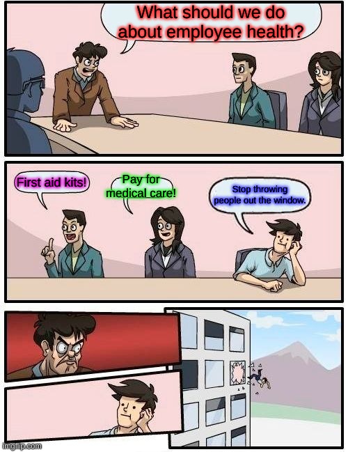 Boardroom Meeting Suggestion |  What should we do about employee health? Pay for medical care! First aid kits! Stop throwing people out the window. | image tagged in memes,boardroom meeting suggestion | made w/ Imgflip meme maker