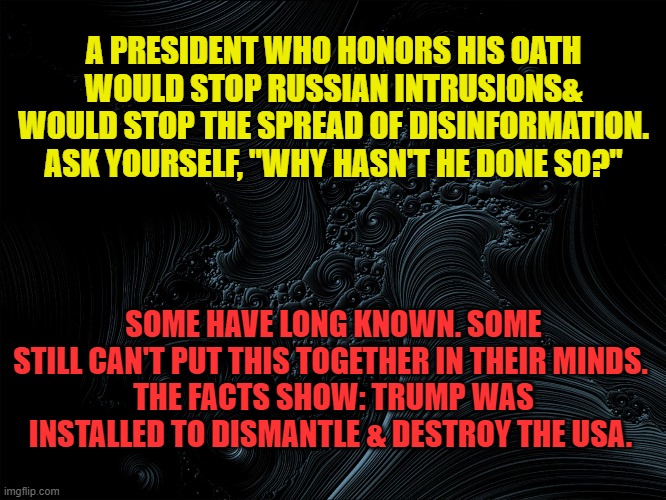Why hasn't he stopped Russian Intrusion & Disinformation? | A PRESIDENT WHO HONORS HIS OATH WOULD STOP RUSSIAN INTRUSIONS& WOULD STOP THE SPREAD OF DISINFORMATION. ASK YOURSELF, "WHY HASN'T HE DONE SO?"; SOME HAVE LONG KNOWN. SOME STILL CAN'T PUT THIS TOGETHER IN THEIR MINDS. 
THE FACTS SHOW: TRUMP WAS INSTALLED TO DISMANTLE & DESTROY THE USA. | image tagged in donald trump,election 2020,joe biden | made w/ Imgflip meme maker