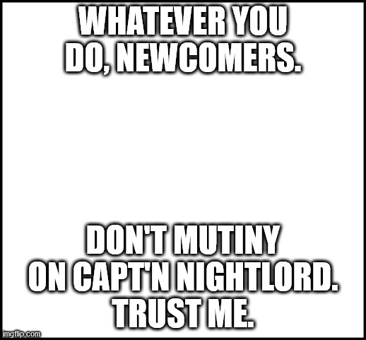 blank | WHATEVER YOU DO, NEWCOMERS. DON'T MUTINY ON CAPT'N NIGHTLORD.
TRUST ME. | image tagged in blank | made w/ Imgflip meme maker