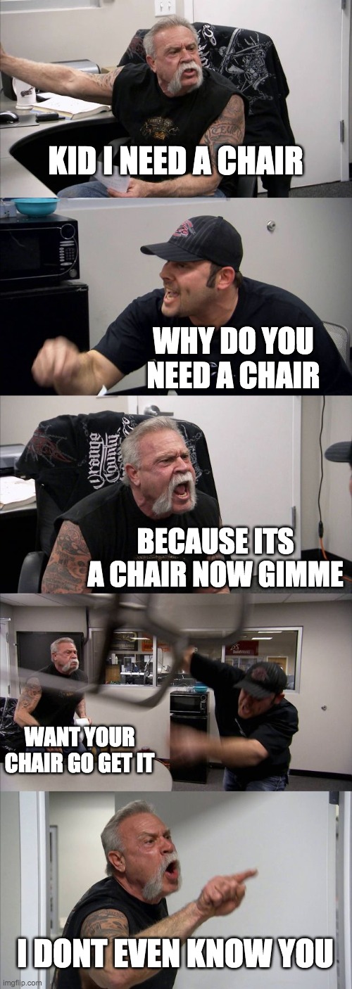 coronavirus arguments eventually be like... | KID I NEED A CHAIR; WHY DO YOU NEED A CHAIR; BECAUSE ITS A CHAIR NOW GIMME; WANT YOUR CHAIR GO GET IT; I DONT EVEN KNOW YOU | image tagged in memes,american chopper argument | made w/ Imgflip meme maker