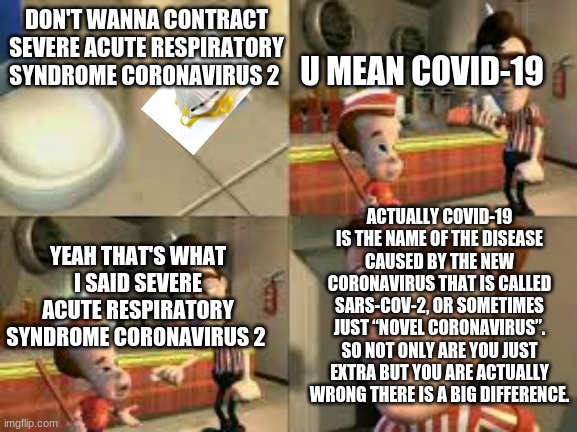 Even Big brain can be small | DON'T WANNA CONTRACT SEVERE ACUTE RESPIRATORY SYNDROME CORONAVIRUS 2; U MEAN COVID-19; ACTUALLY COVID-19 IS THE NAME OF THE DISEASE CAUSED BY THE NEW CORONAVIRUS THAT IS CALLED SARS-COV-2, OR SOMETIMES JUST “NOVEL CORONAVIRUS”. SO NOT ONLY ARE YOU JUST EXTRA BUT YOU ARE ACTUALLY WRONG THERE IS A BIG DIFFERENCE. YEAH THAT'S WHAT I SAID SEVERE ACUTE RESPIRATORY SYNDROME CORONAVIRUS 2 | image tagged in jimmy neutron,coronavirus,facts | made w/ Imgflip meme maker