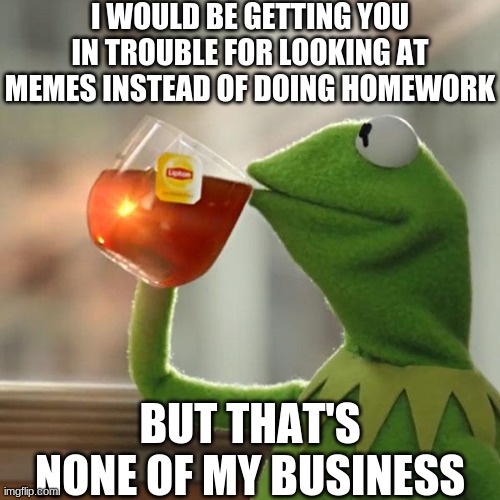 Memes? Seriously? | I WOULD BE GETTING YOU IN TROUBLE FOR LOOKING AT MEMES INSTEAD OF DOING HOMEWORK; BUT THAT'S NONE OF MY BUSINESS | image tagged in memes,but that's none of my business,kermit the frog | made w/ Imgflip meme maker