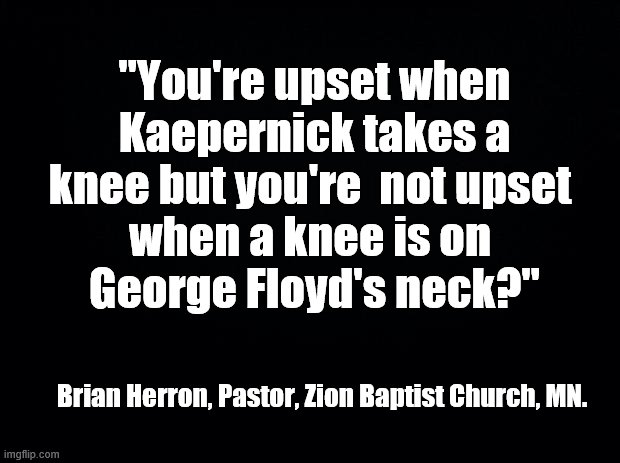 Take a knee | "You're upset when Kaepernick takes a knee but you're  not upset 
when a knee is on 
George Floyd's neck?"; Brian Herron, Pastor, Zion Baptist Church, MN. | image tagged in black background | made w/ Imgflip meme maker