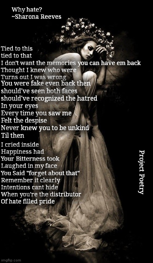 Project Poetry | Why hate?
~Sharona Reeves; Tied to this 
tied to that 
I don't want the memories you can have em back
Thought I knew who were 
Turns out I was wrong; You were fake even back then
should've seen both faces 
should've recognized the hatred
In your eyes
Every time you saw me 
Felt the despise
Never knew you to be unkind
Til then; I cried inside
Happiness had 
Your Bitterness took
Laughed in my face 
You Said "forget about that"
Remember it clearly
Intentions cant hide 
When you're the distributor
Of hate filled pride; Project Poetry | image tagged in hatred,poetry,project,why | made w/ Imgflip meme maker