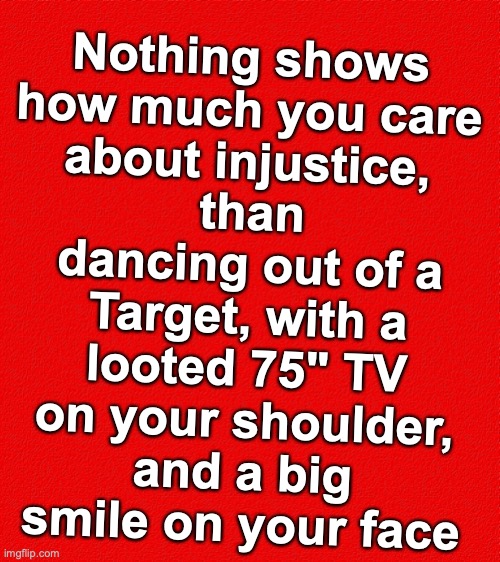 than dancing out of a Target, with a looted 75" TV on your shoulder, and a big smile on your face; Nothing shows how much you care about injustice, | image tagged in looting,riots | made w/ Imgflip meme maker