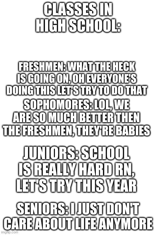 If you disagree, please, by all means chew me out | CLASSES IN HIGH SCHOOL:; FRESHMEN: WHAT THE HECK IS GOING ON, OH EVERYONE'S DOING THIS LET'S TRY TO DO THAT; SOPHOMORES: LOL, WE ARE SO MUCH BETTER THEN THE FRESHMEN, THEY'RE BABIES; JUNIORS: SCHOOL IS REALLY HARD RN, LET'S TRY THIS YEAR; SENIORS: I JUST DON'T CARE ABOUT LIFE ANYMORE | image tagged in blank white template | made w/ Imgflip meme maker