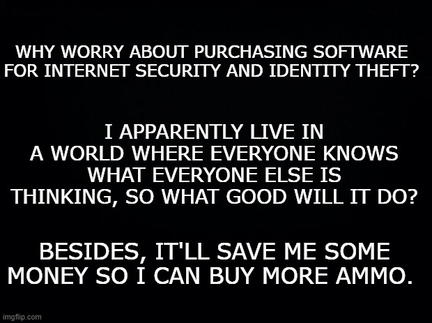 Black background | WHY WORRY ABOUT PURCHASING SOFTWARE FOR INTERNET SECURITY AND IDENTITY THEFT? I APPARENTLY LIVE IN A WORLD WHERE EVERYONE KNOWS WHAT EVERYONE ELSE IS THINKING, SO WHAT GOOD WILL IT DO? BESIDES, IT'LL SAVE ME SOME MONEY SO I CAN BUY MORE AMMO. | image tagged in black background | made w/ Imgflip meme maker