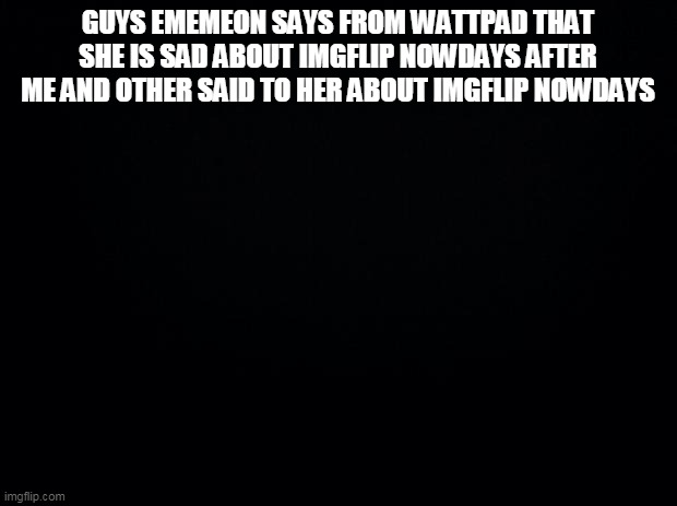Black background |  GUYS EMEMEON SAYS FROM WATTPAD THAT SHE IS SAD ABOUT IMGFLIP NOWDAYS AFTER ME AND OTHER SAID TO HER ABOUT IMGFLIP NOWDAYS | image tagged in black background | made w/ Imgflip meme maker
