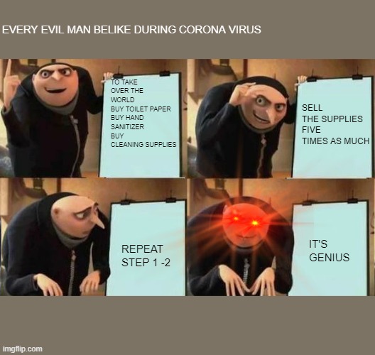 Grus Plan Evil | EVERY EVIL MAN BELIKE DURING CORONA VIRUS; SELL THE SUPPLIES FIVE TIMES AS MUCH; TO TAKE OVER THE WORLD
BUY TOILET PAPER
BUY HAND SANITIZER
BUY CLEANING SUPPLIES; IT'S GENIUS; REPEAT STEP 1 -2 | image tagged in grus plan evil,covid-19 | made w/ Imgflip meme maker
