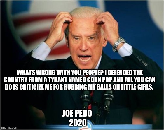 Joe biden | WHATS WRONG WITH YOU PEOPLE? I DEFENDED THE COUNTRY FROM A TYRANT NAMED CORN POP AND ALL YOU CAN DO IS CRITICIZE ME FOR RUBBING MY BALLS ON LITTLE GIRLS. JOE PEDO 
2020 | image tagged in joe biden | made w/ Imgflip meme maker
