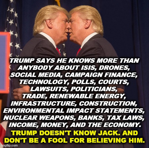 And recently an expert in medicine and epidemiology. In fact, Trump has a learning disability. He can't read and won't listen. | TRUMP SAYS HE KNOWS MORE THAN 
ANYBODY ABOUT ISIS, DRONES, 
SOCIAL MEDIA, CAMPAIGN FINANCE, 
TECHNOLOGY, POLLS, COURTS, 
LAWSUITS, POLITICIANS, 
TRADE, RENEWABLE ENERGY, 
INFRASTRUCTURE, CONSTRUCTION, 
ENVIRONMENTAL IMPACT STATEMENTS, 
NUCLEAR WEAPONS, BANKS, TAX LAWS, 
INCOME, MONEY, AND THE ECONOMY. TRUMP DOESN'T KNOW JACK. AND DON'T BE A FOOL FOR BELIEVING HIM. | image tagged in trump,ignorance,stupidity,idiocy,bragging,fool | made w/ Imgflip meme maker