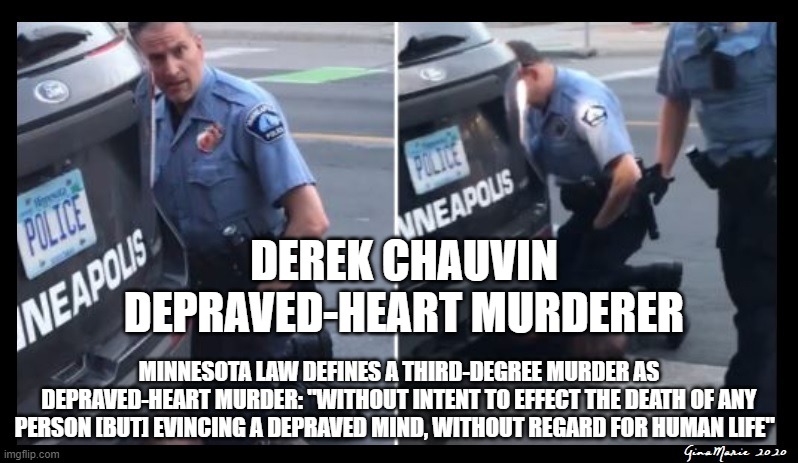 Depraved-Heart Murderer | DEREK CHAUVIN
DEPRAVED-HEART MURDERER; MINNESOTA LAW DEFINES A THIRD-DEGREE MURDER AS DEPRAVED-HEART MURDER: "WITHOUT INTENT TO EFFECT THE DEATH OF ANY PERSON [BUT] EVINCING A DEPRAVED MIND, WITHOUT REGARD FOR HUMAN LIFE" | image tagged in derek chauvin george floyd,killer cops | made w/ Imgflip meme maker