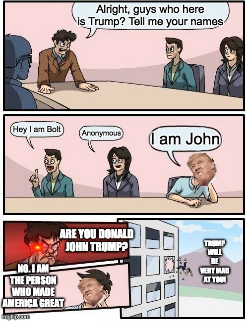 Boardroom Meeting Suggestion | Alright, guys who here is Trump? Tell me your names; Hey I am Bolt; Anonymous; I am John; ARE YOU DONALD JOHN TRUMP? TRUMP WILL BE VERY MAD AT YOU! NO. I AM THE PERSON WHO MADE AMERICA GREAT | image tagged in memes,boardroom meeting suggestion | made w/ Imgflip meme maker