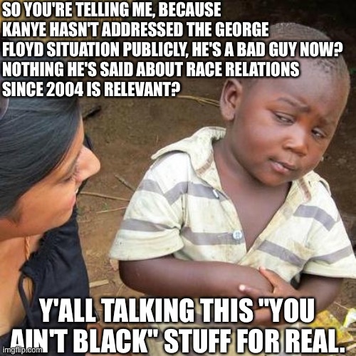 Racism's still alive, they're just concealing it | SO YOU'RE TELLING ME, BECAUSE KANYE HASN'T ADDRESSED THE GEORGE FLOYD SITUATION PUBLICLY, HE'S A BAD GUY NOW?
NOTHING HE'S SAID ABOUT RACE RELATIONS
SINCE 2004 IS RELEVANT? Y'ALL TALKING THIS "YOU AIN'T BLACK" STUFF FOR REAL. | image tagged in memes,third world skeptical kid,kanye west,kanye,maga,oh really | made w/ Imgflip meme maker
