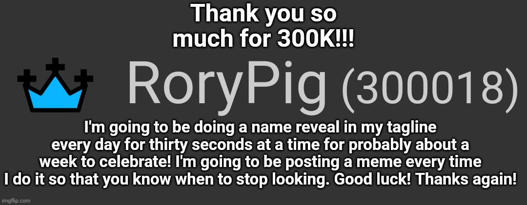 TYSM!!! I LOVE YOU GUYS!! |  Thank you so much for 300K!!! I'm going to be doing a name reveal in my tagline every day for thirty seconds at a time for probably about a week to celebrate! I'm going to be posting a meme every time I do it so that you know when to stop looking. Good luck! Thanks again! | image tagged in points,imgflip points,oh wow are you actually reading these tags | made w/ Imgflip meme maker
