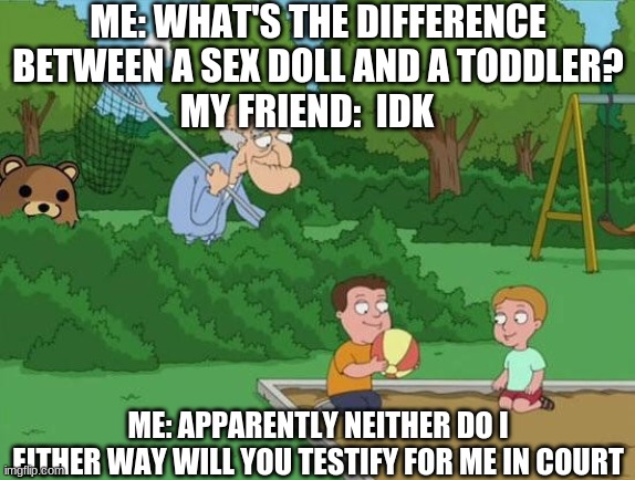 Herbert Pervert | ME: WHAT'S THE DIFFERENCE BETWEEN A SEX DOLL AND A TODDLER?
MY FRIEND:  IDK; ME: APPARENTLY NEITHER DO I
EITHER WAY WILL YOU TESTIFY FOR ME IN COURT | image tagged in herbert pervert | made w/ Imgflip meme maker