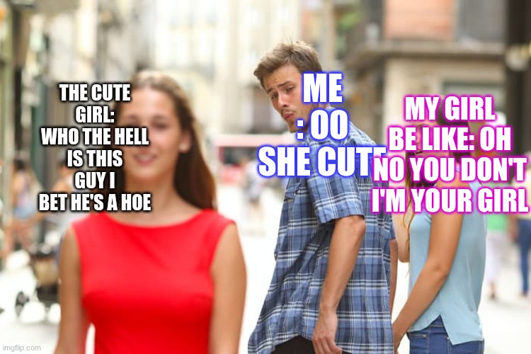ME : OO SHE CUTE MY GIRL BE LIKE: OH NO YOU DON'T I'M YOUR GIRL THE CUTE GIRL: WHO THE HELL IS THIS GUY I BET HE'S A HOE | image tagged in memes,distracted boyfriend | made w/ Imgflip meme maker